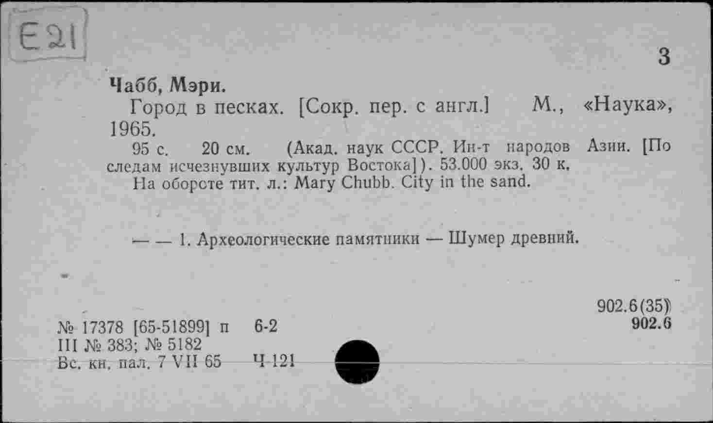 ﻿			1	3 Чабб, Мэри. Город в песках. [Сокр. пер. с англ.] М., «Наука», 1965. 95 с. 20 см. (Акад, наук СССР. Ин-т народов Азии. [По следам исчезнувших культур Востока]). 53.000 экз. 30 к. На обороте тит. л.: Mary Chubb. City in the sand. ‘	1. Археологические памятники — Шумер древний.
	902.6(35)1
№ 17378 [65-51899] п 6-2	902.6
III № 383; № 5182
Вс. кн. пал. 7 VII 65 Ч 121